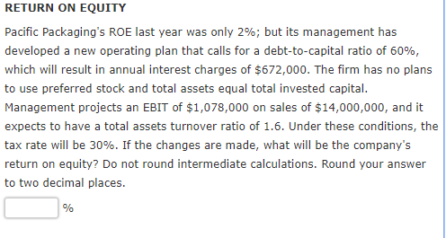 RETURN ON EQUITY Pacific Packagings ROE last year was only 2%; but its management has developed a new operating plan that calls for a debt-to-capital ratio of 60%, which will result in annual interest charges of $672,000. The firm has no plans to use preferred stock and total assets equal total invested capital. Management projects an EBIT of $1,078,000 on sales of $14,000,000, and it expects to have a total assets turnover ratio of 1.6. Under these conditions, the tax rate will be 30%. If the changes are made, what will be the companys return on equity? Do not round intermediate calculations. Round your answer to two decimal places