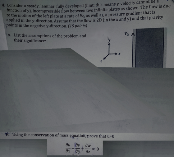 y-velocity cannot be a onsider a steady, laminar, fully developed (hint: this means function to the motion applied in the y-direction. Assume that the flow is 2D (in the x and y) and that grav of yJ, incompressible flow between two infinite plates as shown. The flow is due of the left plate at a rate of Vo, as well as, a pressure gradient that is points in the negative y-direction. (15 points) Vo List the assumptions of the problem and their significance: A. Using the conservation of mass equation, prove that u