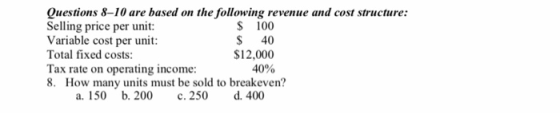 Questions 8-10 are based on the following revenue and cost structure: Selling price per unit: Variable cost per unit: $ 100 S 40 $12,000 40% Total fixed costs: Tax rate on operating income: 8. How many units must be sold to breakeven? a. 150 b. 200 c. 250 d. 400