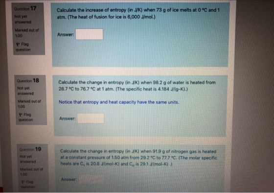 Question 17 Not yet answered Calculate the increase of entropy (in J/K) when 73 g of ice melts at 0 °C and 1 atm. (The heat o