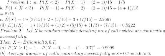 Problem 1 : a. P(X < 2) = P(X-1)-(2+1)/15-1/5 . P(1 < X < 3) = P(X = 1)-P(X = 2) = (2 + 1)/15+ (4 + 1)/15 8/15 C. E(X) = 1 * (3/15) + 2 * (5/15) + 3 * (7/15-2.2667 (d) E(l/X) (3/15)(1/2 (5/15)(1/3(7/15) 0.5222 Problem 2: Let X be random variable denoting no. of calls which are connecting success fully. Then X Binomial(8, 0.7 (a) P(X > 1) = 1-P(X = 0) = 1-(1-0.7)8-0.9999 (b) Average number of calls connecting successfully-8 * 0.7-5.6 ะ 6.