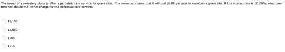 The owner of a cemetery plans to offer a perpetual care service for grave sites. The owner estimates that it will cost $105 per year to maintain a grave site. If the interest rate is 10.00%, what one. time fee should the owner charge for the perpetual care service? $1,150 $1,050 $105 $115