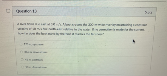 D | Question 13 5 pts A river flows due east at 3.0 m/s. A boat crosses the 300-m-wide river by maintaining a constant velocity of 10 m/s due north-east relative to the water. If no correction is made for the current, how far does the boat move by the time it reaches the far shore? O 173 m, upstream O 346 m, downstream O 45 m, upstream O 90 m, downstream