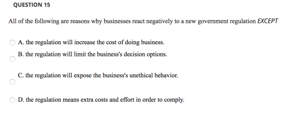 QUESTION 15 All of the following are reasons why businesses react negatively to a new government regulation EXCEPT O A. the r