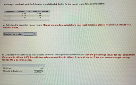 An analyst has developed the following probability distribution for the rate of return for a common stock. f Return 0.29 0.50 0.21 -17% 158 a. Calculate the expected rate of return. (Round intermediate calculations to at least 4 decimal places. Round your answer to 2 decimal places.) Expected rate of return b. Calculate the variance and the standard deviation of this probability distribution. (Use the percentage values for your calculations (for example 10% not 0.10). Round intermediate calculations to at least 4 decimal places. Enter your answer as a percentage rounded to 2 decimal places) Variance Standard deviation