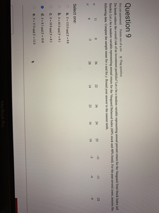 Question 9 Not yet answered Points out of 4.00 Flag question Do bonds reduce the overall risk of an investment portfolio? Let x be a random variable representing annual percent return for the Vanguard Total Stock Index (all Stocks Let y be a random vanable representing annual return for the Vanguard Balanced Index (60% stock and 40% bond). For the past several years, assume the following data. Compute the sample mean for x and for y. Round your answer to the nearest tenth 36 -3 -3 Select one: 0 a.r-152.0 and y-93 o b. r-65.0 and y-9.1 o c.r-10.8 and y-8.5 o d.x-8.5 and y-10. e.r-37.0 and y-120