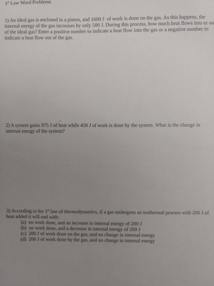 1 Law Word Problems 1) An ideal gas is enclosed in a piston, and 1600 J of work is done on the gas. As this happens, the intemal energy of the gas increases by only 500 J. During this process, how much heat flows into or ou of the ideal gas? Enter a positive number to indicate a heat flow into the gas or a negative number to indicate a heat flow out of the gas. 2) A system gains 975 J of heat while 450 J of work is done by the system. What is the change in intenal energy of the system? 3) According to the 1 law of thermodynamics, if a gas undergoes an isothermal process with 200 J of heat added it will end with (a) no work done, and an increase in internal energy of 200 (b) no work done, and a decrease in internal energy of 200 3 (c) 200J of work done on the gas, and no change in internal energy (d) 200 J of work done by the gas, and no change in internal energy