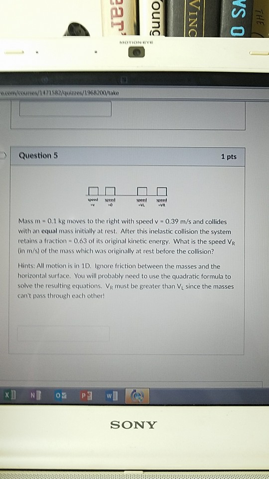 (O com course 141582/quizes/1968200/take Question 5 1 pts peed seeed ueed peed VA Mass m 0,1 kg moves to the right with speed v 0.39 m/s and collides with an equal mass initially at rest. After this inelastic collision the system retains a fraction -0.63 of its original kinetic energy. What is the speed VR (in m/s) of the mass which was originally at rest before the collision? Hints: All motion is in 1D、 ignore friction between the masses and the horizontal surface. You will probably need to use the quadratic formula to solve the resulting equations. VR must be greater than Vi since the masses cant pass through each other! SONY