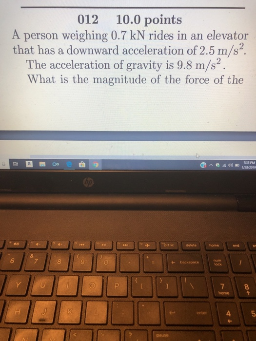 012 10.0 points A person weighing 0.7 kN rides in an elevator that has a downward acceleration of 2.5 m/s2. The acceleration of gravity is 9.8 m/s2 What is the magnitude of the force of the 它自 35 PM ort sc delete homen ro 6 + backspace ock 8 4 pause