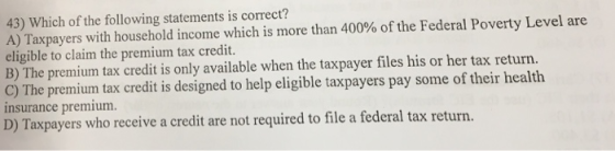 43) Which of the following statements is correct? A) Taxpayers with household income which is more than 400% of the Federal Poverty Level are eligible to claim the premium tax credit. B) The premium tax credit is only available when the taxpayer files his or her tax return. C) The premium tax credit is designed to help eligible taxpayers pay some of their health insurance premium. D) Taxpayers who receive a credit are not required to file a federal tax return.