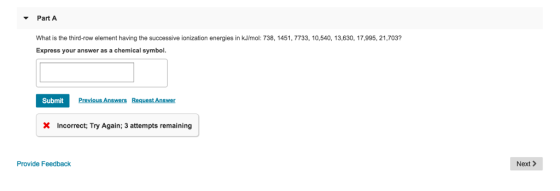 Part A What is the third-row element having the successive ionization energies in kJ/mol: 738, 1451, 7733, 10,540, 13,630, 17,995, 21,703 Express your answer as a chemical symbol Submit Previous Answers Request Answer X Incorrect: Try Again; 3 attempts remaining Provide Feedback Next>