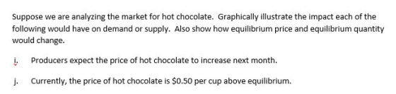 Suppose we are analyzing the market for hot chocolate. Graphically illustrate the impact each of the following would have on demand or supply. Also show how equilibrium price and equilibrium quantity would change i. Producers expect the price of hot chocolate to increase next month. J. Currently, the price of hot chocolate is $0.50 per cup above equilibrium.