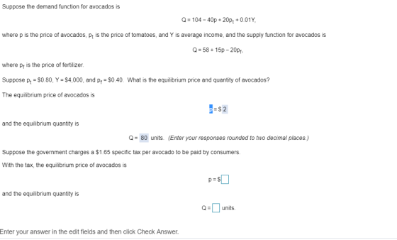 Suppose the demand function for avocados is -104-40p+20pt 0.01Y where p is the price of avocados, pt is the price of tomatoes, and Y is average income, and the supply function for avocados is Q-58 15p-20p, where pr is the price of fertilizer. Suppose pt SO.80, Y -$4,000, and pr $0.40. What is the equilibrium price and quantity of avocados? The equilibrium price of avocados is -$2 and the equilibrium quantity is Q80 units. (Enter your responses rounded to two decimal places.) Suppose the government charges a $1.65 specific tax per avocado to be paid by consumers. With the tax, the equilibrium price of avocados is and the equilibrium quantity is units Enter your answer in the edit fields and then click Check Answer.