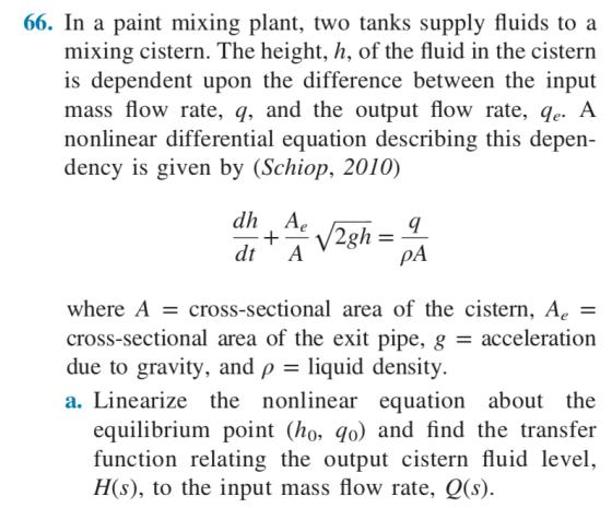 66. In a paint mixing plant, two tanks supply fluids to a mixing cistern. The height, h, of the fluid in the cistern is dependent upon the difference between the input mass flow rate, q, and the output flow rate, qe. A nonlinear differential equation describing this depen- dency is given by (Schiop, 2010 dh A pA where A - cross-sectional area of the cistern, Ac - cross-sectional area of the exit pipe, g - acceleration due to gravity, and ρ-liquid density. a. Linearize the nonlinear equation about the equilibrium point (ho, qo) and find the transfer function relating the output cistern fluid level H(s), to the input mass flow rate, Q(s)