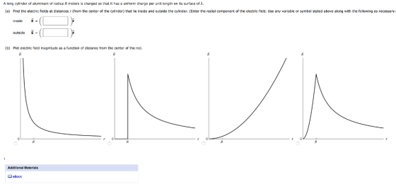 A long cylinder or aluminum or radius R meters is charged so that it has a uniform charge per unit length on its surface or (a) Find the electric fields at distances r (from the center of the cylinder) that lie inside and outside the cylinder. (Enter the radial component of the electric field. Use any variable or symbol stated above along with the following as necessary: inside outside E (b) Plot electric field magnitude as a function of distanoe from the center of the rod. Additional Materials eBook