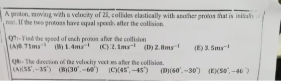 A proton, moving with a velocity of 21, collides elastically with another proton that is initiallyt rest. If the two protons have equal speeds, after the collision. 7-Find the speed of each proton after the collision (A)0.71ms-1 (B) 1.4ms (C)2.1ms-1(D) 2.8ms- (E) 3.5ms Q8:- The direction of the velocity vect ors after the collision. (A)(55,-35) (B)(30,-60) (C)(45,-45) (D)(60,-30) (E)(50,-40)