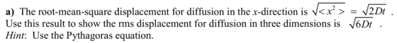 a) The root mean square displacement for diffusion in the x-direction is <x2> = 201 Use this result to show the rms displacement for diffusion in three dimensions is 6Dt. Hint: Use the Pythagoras equation.