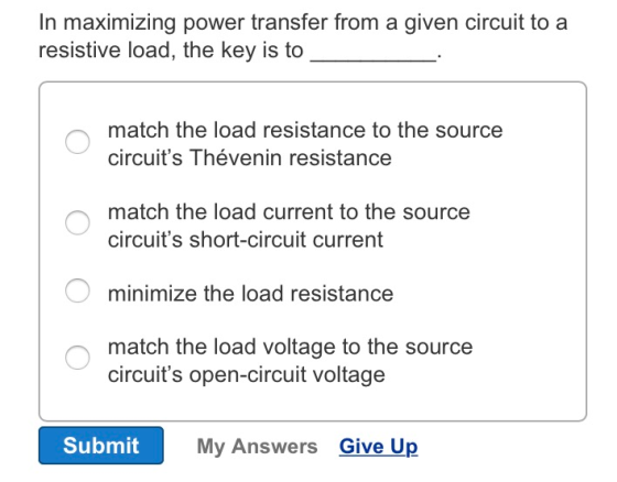 In maximizing power transfer from a given circuit to a resistive load, the key is to match the load resistance to the source circuits Thévenin resistance match the load current to the source circuits short-circuit current minimize the load resistance match the load voltage to the source circuits open-circuit voltage Submit My Answers Give Up