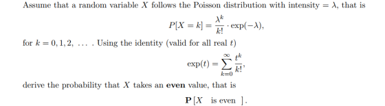Assume that a random variable X follows the Poisson distribution with intensity λ, that is for k 0,1,2, . Using the identity (valid for all real t) k! k=0 derive the probability that X takes an even value, that is PX is even
