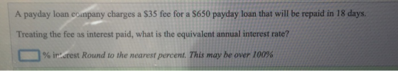 A payday loan company charges a $35 fee for a $650 payday loan that will be repaid in 18 days. Treating the fee as interest p