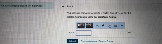 An aluminum sphere is 8.15 cm in diameter Part A What will be its change in volume if it is heated from 40 C to 150 C? Express your answer using two significant figures. Submit Previosis Answers Request Answer