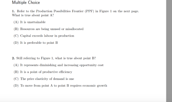 Multiple Choice 1. Refer to the Production Possibilities Frontier (PPF) in Figure 1 on the next page. What is true about point A? (A) It is unattainable (B) Resources are being unused or misallocated (C) Capital exceeds labour in production (D) It is preferable to point B 2. Still referring to Figure 1, what is true about point B? (A) It represents diminishing and increasing opportunity cost (B) It is a point of productive efficiency (C) The price elasticity of demand is one D) To move from point A to point B requires economic growth