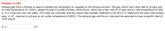 Problem 11.051 Exhaust gas from a furnace is used to preheat the combustion air supplied to the furnace burners. The gas, which has a flow rate of 15 kg/s and an inlet temperature of 1100 K, passes through a bundle of tubes, while the air, which has a flow rate of 10 kg/s and an inlet temperature of 300 K, is in cross flow over the tubes. The tubes are unfinned, and the overall heat transfer coefficient is 90 W/m2 K. Determine the total tube surface area, in m2, required to achieve an air outlet temperature of 850 K. The exhaust gas and the air may each be assumed to have a specific heat of 1075 J/kg-K. m2