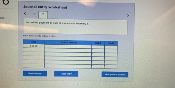 Journal entry worksheet Record the payment of note at maturity on February 5. Note: Enter debits before credits. Date General