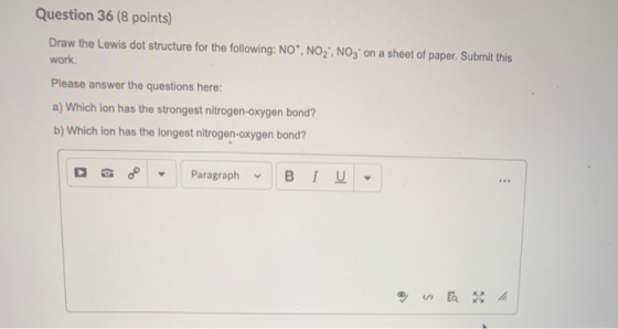 Question 36 (8 points) Draw the Lewis dot structure for the following: NO*, NO2; NO3- on a sheet of paper. Submit this work.