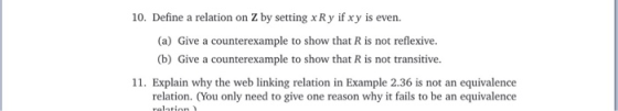 10. Define a relation on Z by setting xRy if xy is even. (a) Give a counterexample to show that R is not reflexive (b) Give a counterexample to show that R is not transitive. 11. Explain why the web linking relation in Example 2.36 is not an equivalence relation. (You only need to give one reason why it fails to be an equivalence