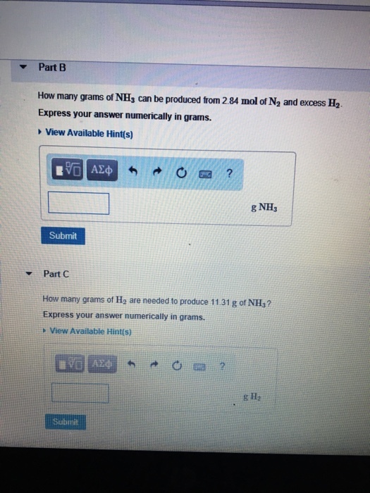 Part B How many grams of NH, can be produced from 2 84 mol of N2 and excess H. Express your answer numerically in grams. View Available Hint(s) g NH Submit Part C How many grams of Ha are needed to produce 11.31 g of NHs? Express your answer numerically in grams. View Available Hints) g Ha Submit
