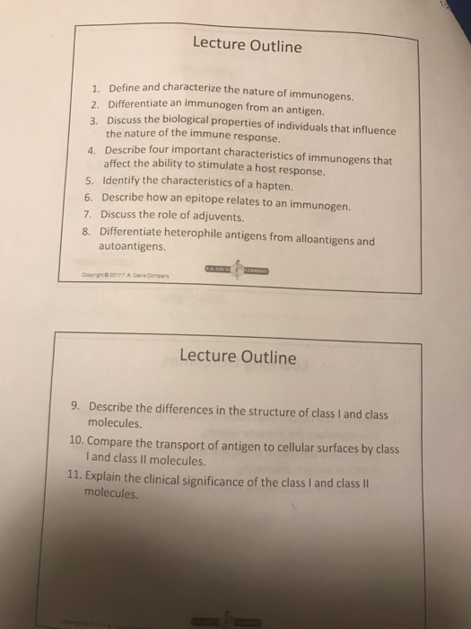 Lecture Outline 1. Define and characterize the nature of immunogens. 2. Differentiate an immunogen from an antigen. 3. Discuss the biological properties of individuals that influence the nature of the immune response. 4. Describe four important characteristics of immunogens that affect the ability to stimulate a host response. 5. Identify the characteristics of a hapten. 6. Describe how an epitope relates to an immunogen. 7. Discuss the role of adjuvents. 8. Differentiate heterophile antigens from alloantigens and autoantigens Lecture Outline 9. Describe the differences in the structure of class I and class 10. Compare the transport of antigen to cellular surfaces by class 11. Explain the clinical significance of the class I and class I molecules I and class I molecules. molecules.