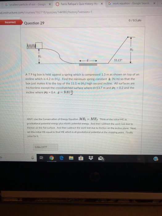 0 Farris Rafiques Quiz History: Ho, G work equation . Google Search 1 Χ | G smallest particle of soil . Googl x d.instructure.com/courses/162718/quizzes/144982/history?version 1 0/0.5 pts Incorrect Question 29 H2 Hi 53.13 A 7.9 kg box is held against a spring which is compressed 1.3 m as shown on top of an incline which is 4.2 m (H1). Find the minimum spring constant & (N/m) so that the box just makes it to the top of the 11.1 m (H2) high second incline. All surfaces are frictionless except the crosshatched surface where d-13.7 m and -0.2 and the incline where μ2-0.4 g = 9.814 HINT: Use the Conservation of Energy Equation ME, = ME, Think of the initial ME as gravitational potential energy plus elastic potential energy. And then subtract the work lost due to friction on the flat surface And then subtract the work lost due to friction on the incline plane. Next set this initial ME equal to final ME which is all gravitational potential at the stopping point. Finally solve for k 1286.1977 10