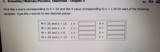 1. Gravetter/Wallnau/ Forzano, Essentials ChapterS Aa Aa Find the z-score corresponding to x = 24 and the X value corresponding to z = 1.50 for each of the following samples. Type the z-scores to two decimal places M=20 and s = 12 M-20 and s 4 M 30 and s -8 M=30 and s = 10 z= z z