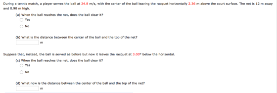 During a tennis match, a player serves the ball at 24.8 m/s, with the center of the ball leaving the racquet horizontally 2.36 m above the court surface. The net is 12 m away and 0.90 m high. (a) When the ball reaches the net, does the ball clear it? Yes No (b) What is the distance between the center of the ball and the top of the net? Suppose that, instead, the ball is served as before but now it leaves the racquet at 3.00° below the horizontal. (c) When the ball reaches the net, does the ball clear it? Yes O No (d) What now is the distance between the center of the ball and the top of the net?
