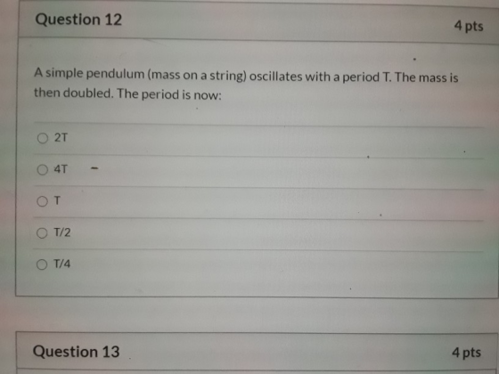 Question 12 4 pts A simple pendulum (mass on a string) oscillates with a period T. The mass is then doubled. The period is no