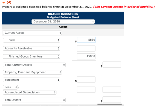 (d) Prepare a budgeted classified balance sheet at December 31, 20 20. (List Current Assets in order of liquidity.) KRAUSE IN