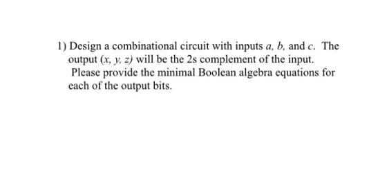 1) Design a combinational circuit with inputs a, b, and c. The output (x, y, z) will be the 2s complement of the input. Pleas