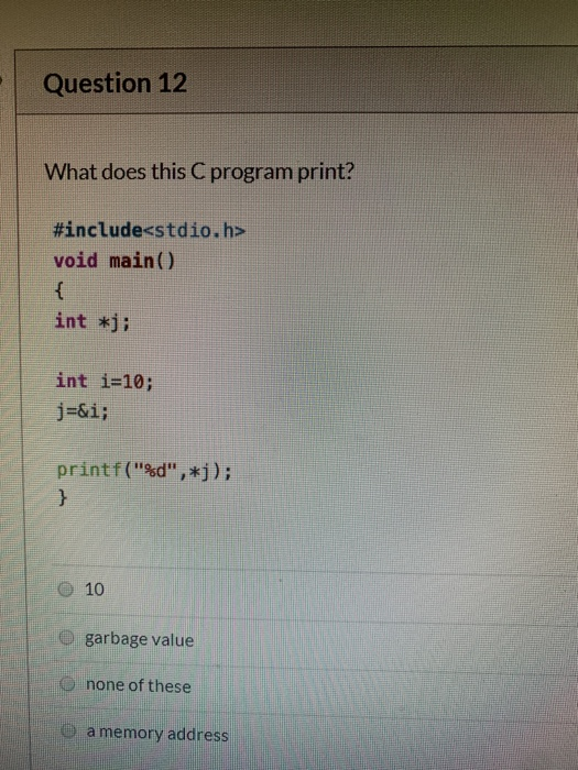 Question 12 What does this C program print? #include<stdio.h> void main() int *j; int i=10; j=&i; printf(%d, *j); 10 garbag