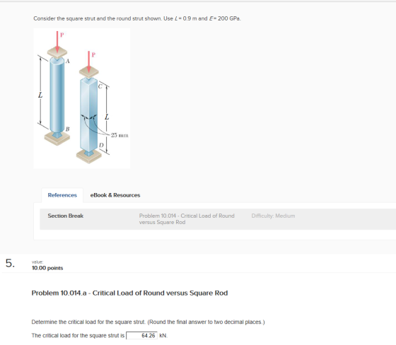 Consider the square strut and the round strut shown. Use L 0.9 m and E: 200 GPa. 25 mm References eBook & Resources Section Break Problem 10.014-Critical Load of Round versus Square Rod Difficulty: Medium value 10.00 points Problem 10.014.a Critical Load of Round versus Square Rod Determine the critical load for the square strut. (Round the final answer to two decimal places.) The critical load for the square strut is 64.26 KN