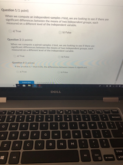 Question 1 (1 point) When we compute an independent-samples t-test, we are looking to see if there are significant differences between the means of two independent groups, each measured on a different level of the independent variable. al True b) False Question 2 (2 points) When we compute a paired-samples &-test, we are looking to see if there are significant differences between the means of two independent groups, each measured on a different level of the independent variable. a) True b) False Question 3 (2 points) If the p-value is > than 0.05, the differences between means is significant a) True b) False DOLL 8 tPgue Ctri Home