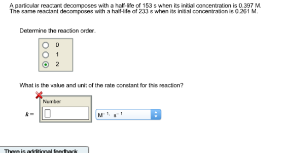 A particular reactant decomposes with a half-life of 153 s when its initial concentration is 0.397 M. The same reactant decomposes with a half-life of 233 s when its initial concentration is 0.261 M Determine the reaction order. O 1 What is the value and unit of the rate constant for this reaction? Number s additional feedback