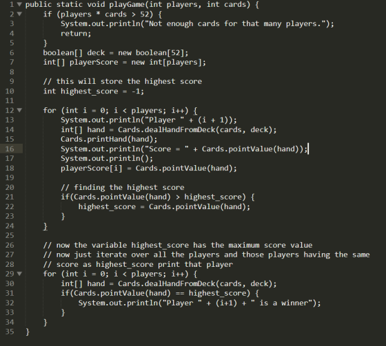 1 public static void playGame (int players, int cards) 2 52) { if (players cards > System.out.println(Not enough cards for that many players.); return; 4 boolean[] deck new boolean [52]; int[] playerScore new int[players]; 6 8 // this will store the highest score int highest score -1 10 12 ▼ for (int i = 0; 1 〈 players; 1++) { 14 15 16 17 18 19 20 21 System.out.println( Player(i + 1)); int[] hand Cards.dealHandFromDeck (cards, deck); Cards.printHand (hand); System.out.println(Score Cards.pointValue (hand)); System.out.println(); playerScore[i] Cards.pointValue (hand); // finding the highest score if (Cards.pointValue (hand) > highest_score) ( highest_score Cards.pointValue(hand); 23 24 25 26 27 28 29 ▼ 30 // now the variable highest_score has the maximum score value // now just iterate over all the players and those players having the same // score as highest_score print that player for (int i = 0; i 〈 players; 1++) { int[] hand Cards.dealHandFromDeck (cards, deck); if (Cards.pointValue (hand)highest_score) System.out.println( Player (i+1) + is a winner); 35
