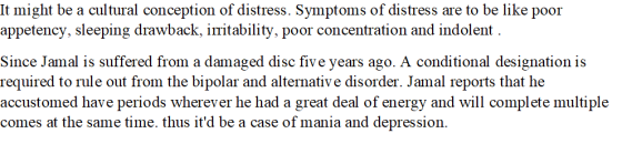 It might be a cultural conception of distress. Symptoms of distress are to be like poor appetency, sleeping drawback, iritability, poor concentration and indolent Since Jamal is suffered from a damaged disc five years ago. A conditional designation is required to rule out from the bipolar and alternative disorder. Jamal reports that he accustomed have periods wherever he had a great deal of energy and will complete multiple comes at the same time. thus itd be a case of mania and depression.