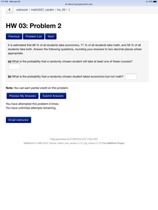 7:17 PM Wed Jan 30 + 97% webwork webwork/math3337_carden / hw 03/2 HW 03: Problem 2 Previous Problem List Next It is estimated that 68 % of all students take economics, 71 % of all students take math, and 58 % of all students take both. Answer the following questions, rounding your answers to two decimal places where appropriate. (a) What is the probability that a randomly chosen student will take at least one of these courses? (b) What is the probability that a randomly chosen student takes economics but not math? Note: You can earn partial credit on this problem. Preview My Answers Submit Answers You have attempted this problem 0 times. You have unlimited attempts remaining Email instructor Page generated at 01/30/2019 at 07:17pm EST WeeworK ○ 1996-2016 l thermec math4 | ww-version: 2.12 l pg-version: 2.1 21 The WeBWRK Priect