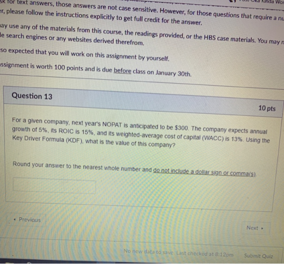 ost oka kinda wor k for text answers, those answers are not case sensitive. However, for those questions that require a nu r, please follow the instructions explicitly to get full credit for the answer. ay use any of the materials from this course, the readings provided, or the HBS case materials. You may n e search engines or any websites derived therefrom. so expected that you will work on this assignment by yourself. ssignment is worth 100 points and is due before class on January 30th Question 13 10 pts For a given company, next years NOPAT is anticipated to be $300. The company expects annual growth of 5%, its ROIC is 15%, and its weighted-average cost of capital (WACC) is 13%. Using the Key Driver Formula (KDF), what is the value of this company? Round your answer to the nearest whole number and do not include a dollar sign or comma(s) Next » Previous No new data to savc. Last checked at 8:12pm Submit Quiz