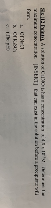 Six (12 Points). A solution of Ca(NO3)2 has a concentration of 4.0 x 10-M. Determine the maximum concentration (INSERT] that