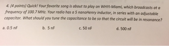 4. Apointsy Quick! Your favorite song is about to play on WHYI-Miami, which broadcasts at a frequency of 100.7 MHz. Your radio has a 5 nanoHenry inductor, in series with an adjustable capacitor. What should you tune the capacitance to be so that the circuit will be in resonance? b. 5 nF a. 0.5 nF d. 500 nF C. 50 nF