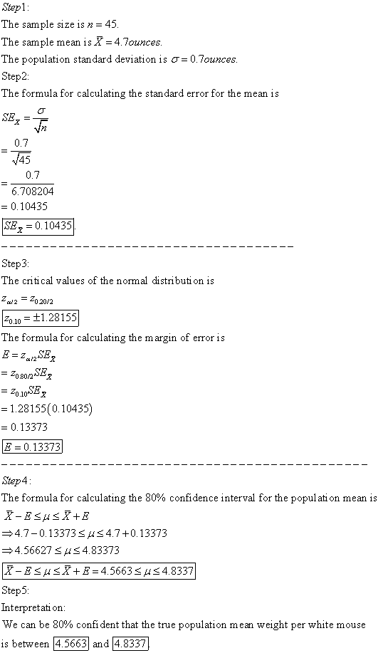 Stepl The sample size is n = 45 The sample mean isX 4.Tounces The population standard deviation is σ 0.7ounces Step2: The formula for calculating the standard error for the mean is 0.7 445 0.7 6.708204 0.10435 SE,-0.10435 Step3 The critical values of the normal distributi on is ca2020/2 20.10t1.28155 The formula for calculating the margin of error is SE 1.28155(0.10435) 0.13373 E0.13373 Step4 The formula for calculating the 80% confidence interval for the population mean is 4.7-0.13373S4.7 +0.13373 4.56627SHS4.83373 Step5 Interpretat on We can be 80% confident that the true population mean weight per white mouse is between 4.5663 and 4.8337