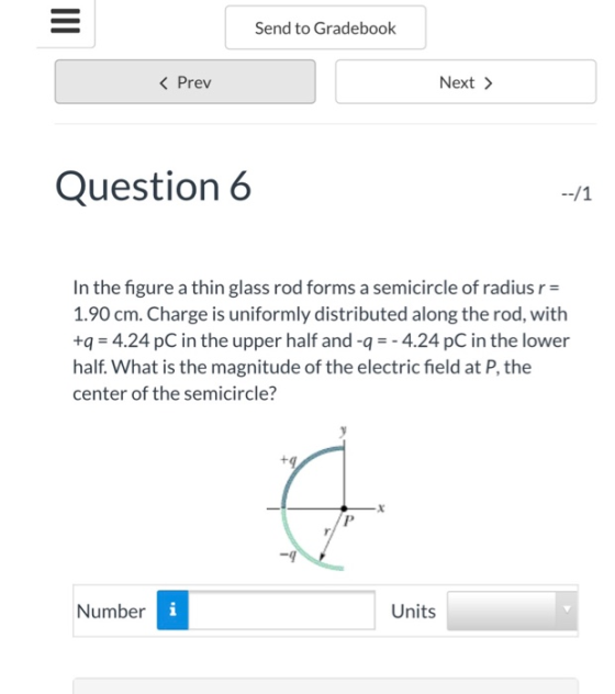 Send to Gradebook K Prev Next > Question 6 In the figure a thin glass rod forms a semicircle of radius r- 1.90 cm. Charge is uniformly distributed along the rod, with +q = 4.24 pC in the upper half and-q =-4.24 pC in the lower half. What is the magnitude of the electric field at P, the center of the semicircle? -9 Number Units